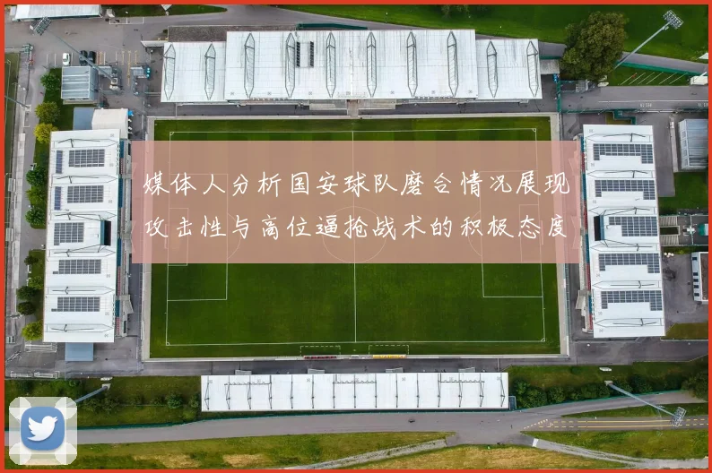 媒体人分析国安球队磨合情况展现攻击性与高位逼抢战术的积极态度