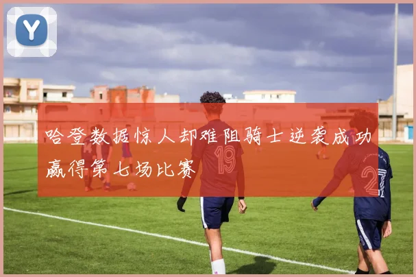 哈登数据惊人却难阻骑士逆袭成功赢得第七场比赛
