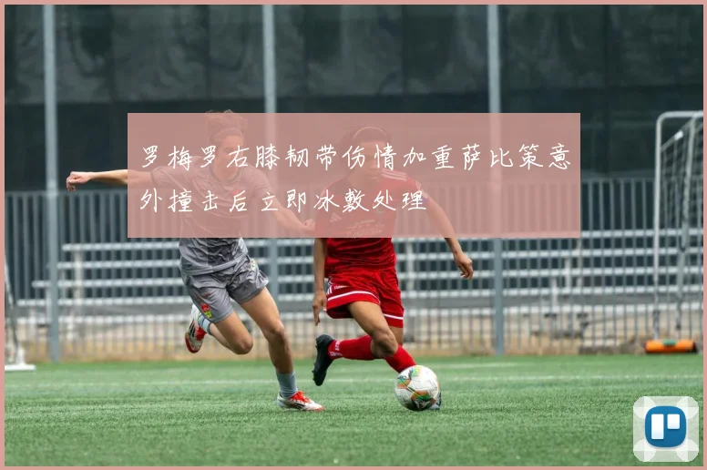罗梅罗右膝韧带伤情加重萨比策意外撞击后立即冰敷处理