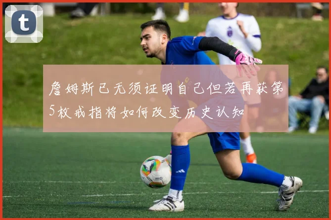 詹姆斯已无须证明自己但若再获第5枚戒指将如何改变历史认知