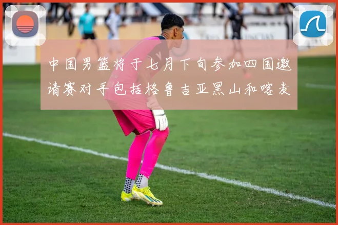 中国男篮将于七月下旬参加四国邀请赛对手包括格鲁吉亚黑山和喀麦隆