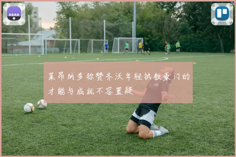 莱昂纳多称赞齐沃年轻执教豪门的才能与成就不容置疑