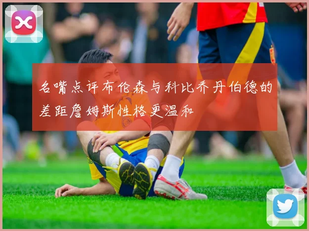 名嘴点评布伦森与科比乔丹伯德的差距詹姆斯性格更温和