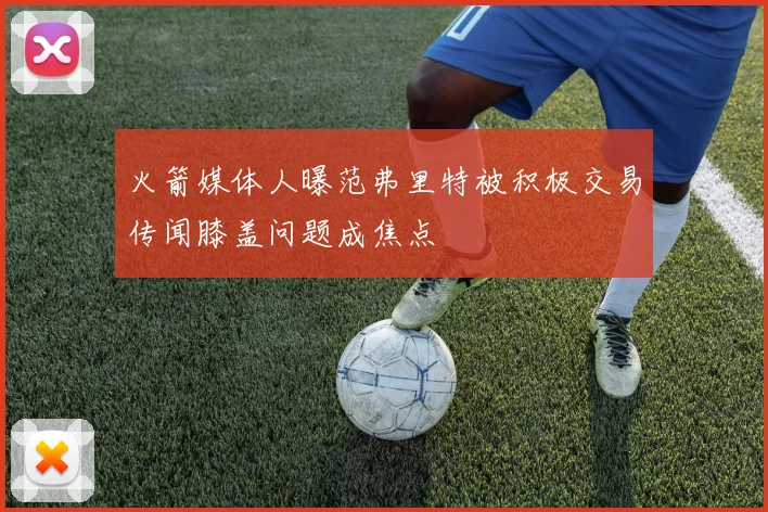 火箭媒体人曝范弗里特被积极交易传闻膝盖问题成焦点