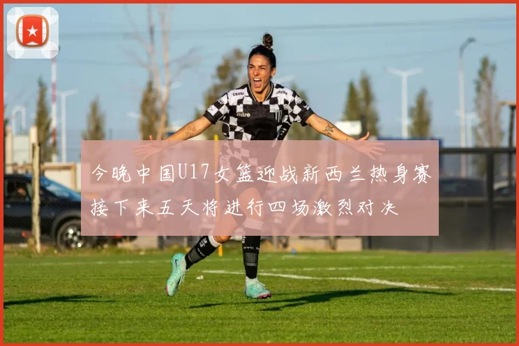 今晚中国U17女篮迎战新西兰热身赛接下来五天将进行四场激烈对决
