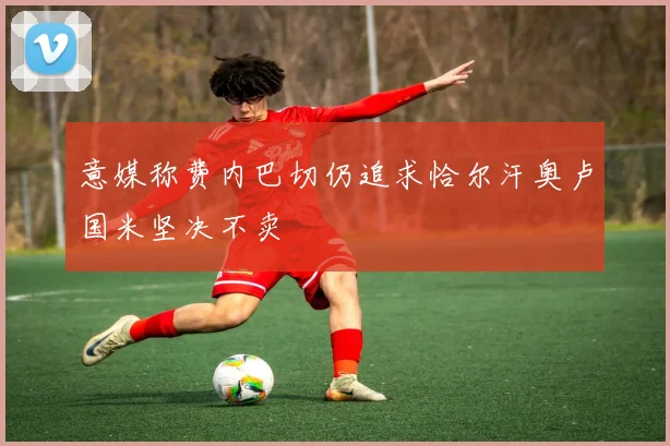 意媒称费内巴切仍追求恰尔汗奥卢国米坚决不卖