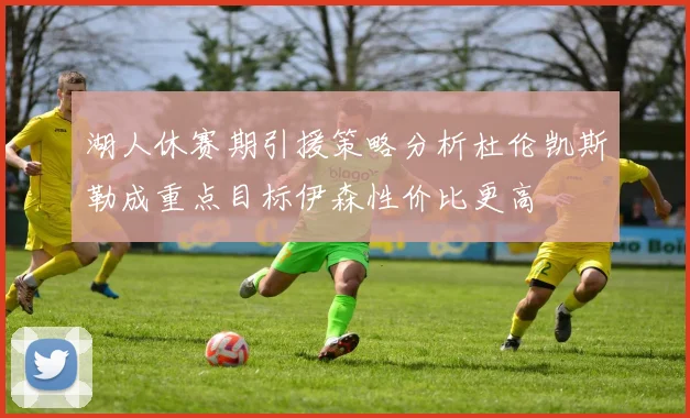 湖人休赛期引援策略分析杜伦凯斯勒成重点目标伊森性价比更高